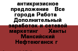 антикризисное предложение - Все города Работа » Дополнительный заработок и сетевой маркетинг   . Ханты-Мансийский,Нефтеюганск г.